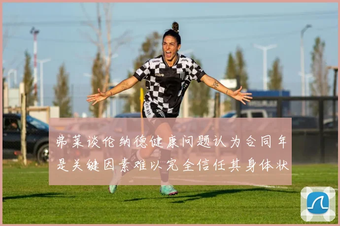 弗莱谈伦纳德健康问题认为合同年是关键因素难以完全信任其身体状况