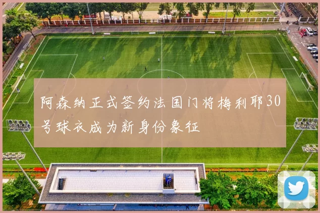 阿森纳正式签约法国门将梅利耶30号球衣成为新身份象征
