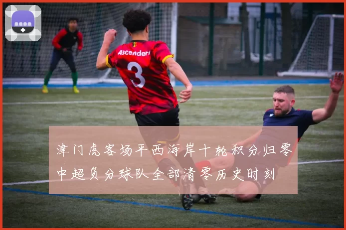 津门虎客场平西海岸十轮积分归零中超负分球队全部清零历史时刻