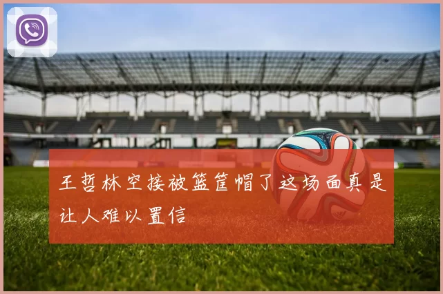 王哲林空接被篮筐帽了这场面真是让人难以置信