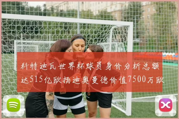 科特迪瓦世界杯球员身价分析总额达515亿欧扬迪奥曼德价值7500万欧