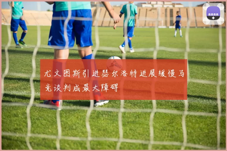 尤文图斯引进瑟尔洛特进展缓慢马竞谈判成最大障碍