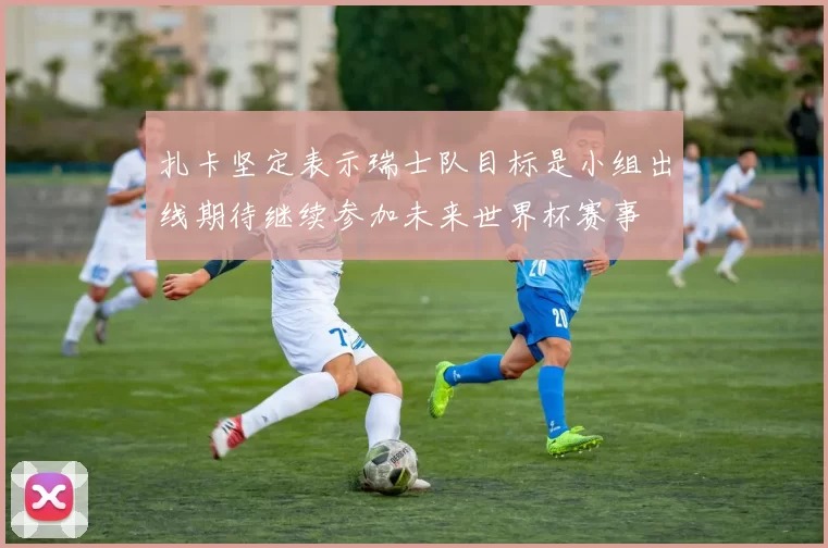 扎卡坚定表示瑞士队目标是小组出线期待继续参加未来世界杯赛事