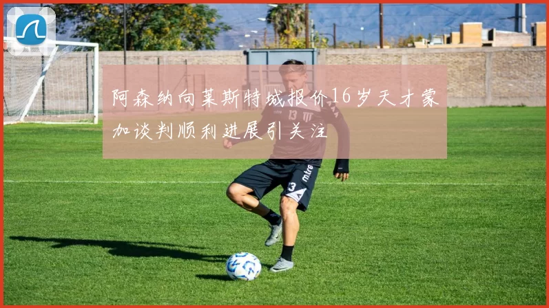 阿森纳向莱斯特城报价16岁天才蒙加谈判顺利进展引关注