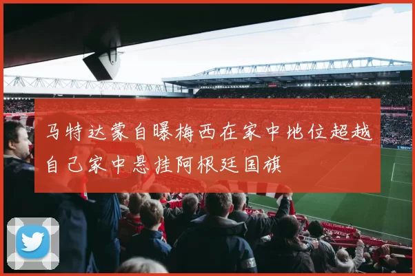马特达蒙自曝梅西在家中地位超越自己家中悬挂阿根廷国旗