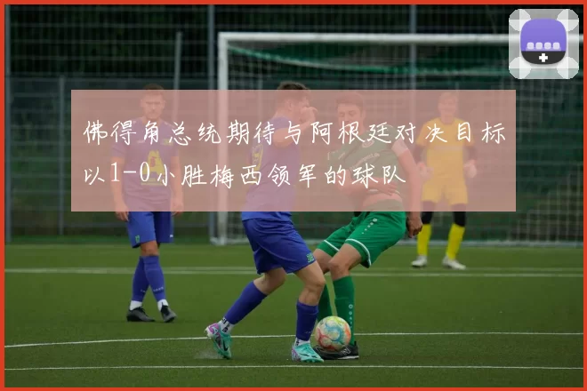 佛得角总统期待与阿根廷对决目标以1-0小胜梅西领军的球队