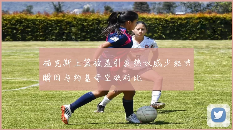 福克斯上篮被盖引发热议威少经典瞬间与约基奇空砍对比
