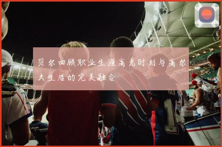 贝尔回顾职业生涯高光时刻与高尔夫生活的完美融合