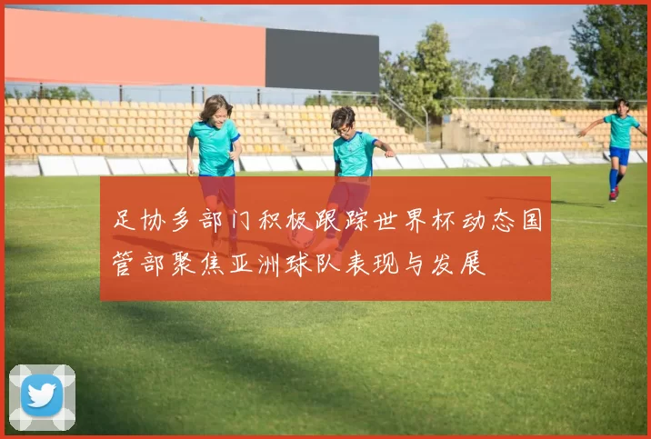 足协多部门积极跟踪世界杯动态国管部聚焦亚洲球队表现与发展