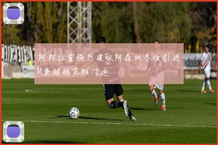 阿邦拉霍强烈建议阿森纳尽快引进M费超越苏维门迪