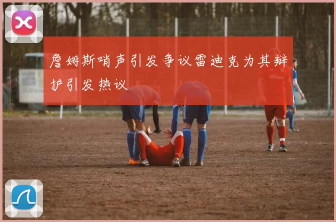 詹姆斯哨声引发争议雷迪克为其辩护引发热议