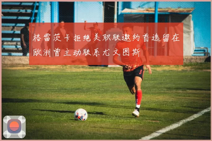 格雷茨卡拒绝美职联邀约首选留在欧洲曾主动联系尤文图斯