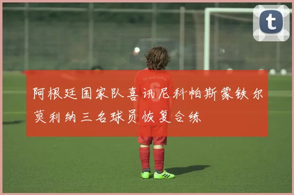 阿根廷国家队喜讯尼科帕斯蒙铁尔莫利纳三名球员恢复合练