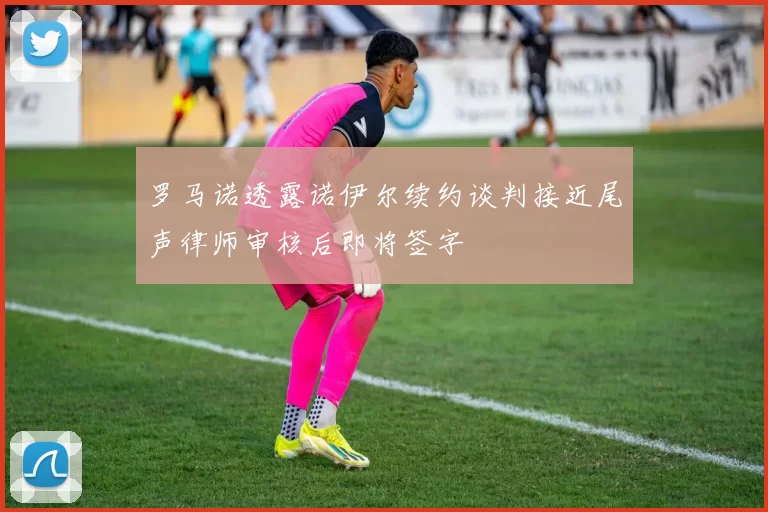 罗马诺透露诺伊尔续约谈判接近尾声律师审核后即将签字