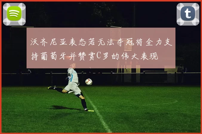 沃齐尼亚表态若无法夺冠将全力支持葡萄牙并赞赏C罗的伟大表现