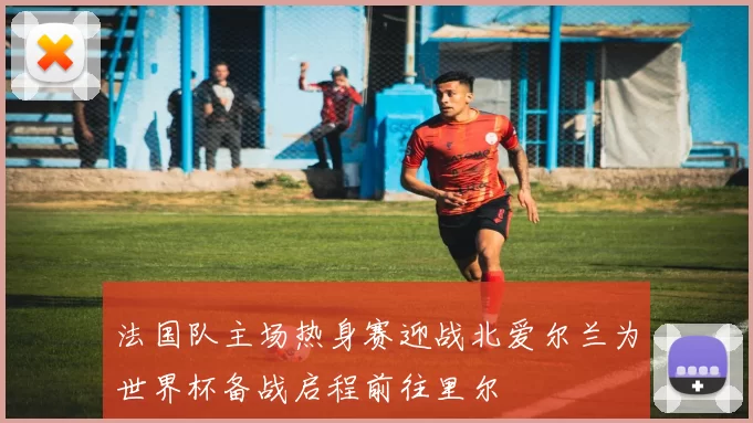 法国队主场热身赛迎战北爱尔兰为世界杯备战启程前往里尔