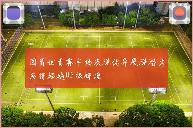 国青世青赛半场表现优异展现潜力或将超越05级辉煌