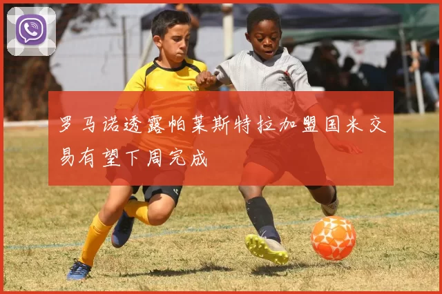 罗马诺透露帕莱斯特拉加盟国米交易有望下周完成