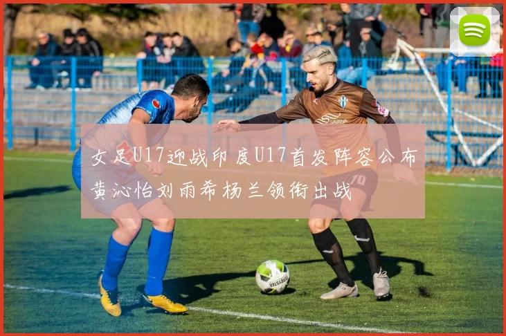 女足U17迎战印度U17首发阵容公布黄沁怡刘雨希杨兰领衔出战
