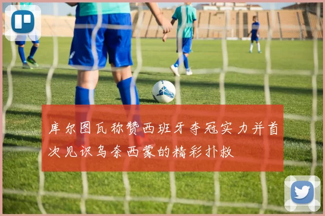 库尔图瓦称赞西班牙夺冠实力并首次见识乌奈西蒙的精彩扑救