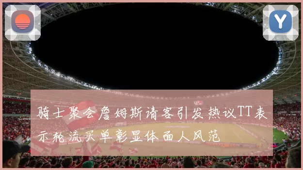 骑士聚会詹姆斯请客引发热议TT表示轮流买单彰显体面人风范