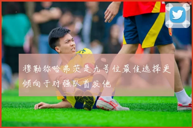 穆勒称哈弗茨是九号位最佳选择更倾向于对强队首发他