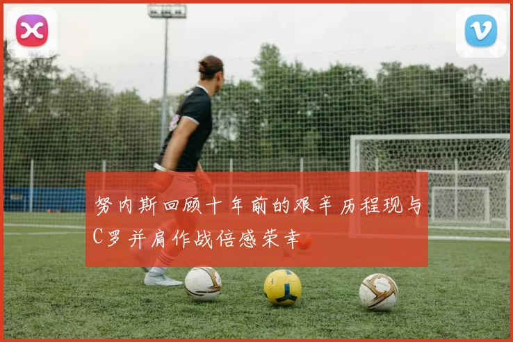 努内斯回顾十年前的艰辛历程现与C罗并肩作战倍感荣幸