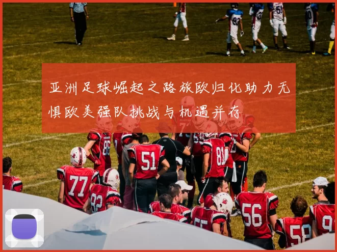 亚洲足球崛起之路旅欧归化助力无惧欧美强队挑战与机遇并存