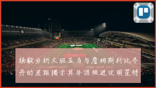 杨毅分析文班亚马与詹姆斯科比乔丹的差距揭示其非顶级进攻明星特质